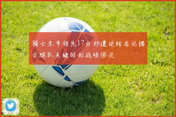 骑士末节领先17分却遭逆转名记揭示球队关键时刻战绩惨淡