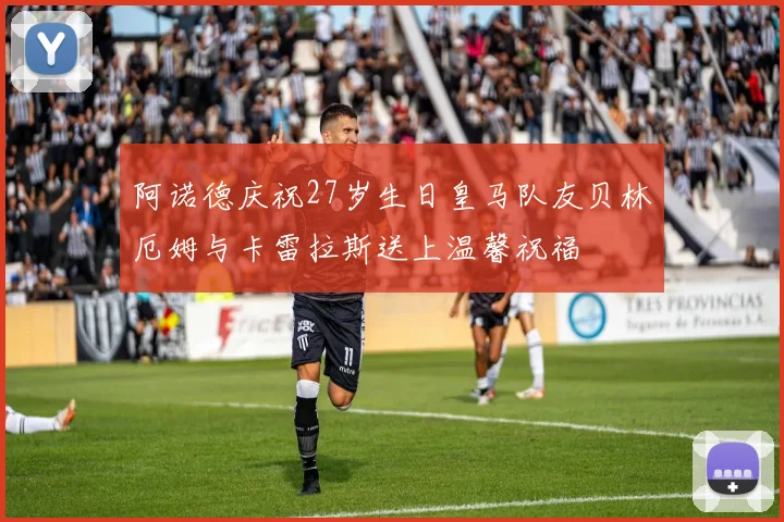 阿诺德庆祝27岁生日皇马队友贝林厄姆与卡雷拉斯送上温馨祝福