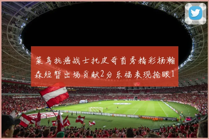 菜鸟抗癌战士托皮奇首秀精彩杨瀚森短暂出场贡献2分乐福表现抢眼14分钟斩获11分2助