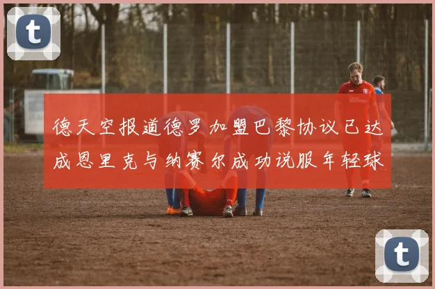 德天空报道德罗加盟巴黎协议已达成恩里克与纳赛尔成功说服年轻球员