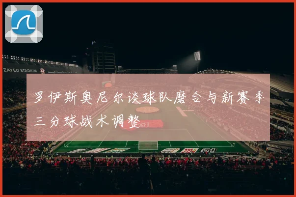 罗伊斯奥尼尔谈球队磨合与新赛季三分球战术调整