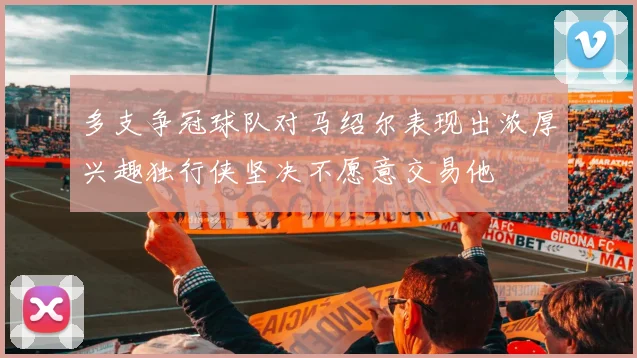 多支争冠球队对马绍尔表现出浓厚兴趣独行侠坚决不愿意交易他