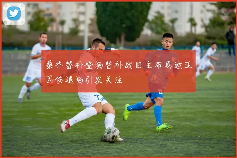 桑乔替补登场替补战旧主布恩迪亚因伤退场引发关注