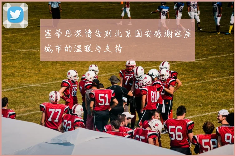 塞蒂恩深情告别北京国安感谢这座城市的温暖与支持