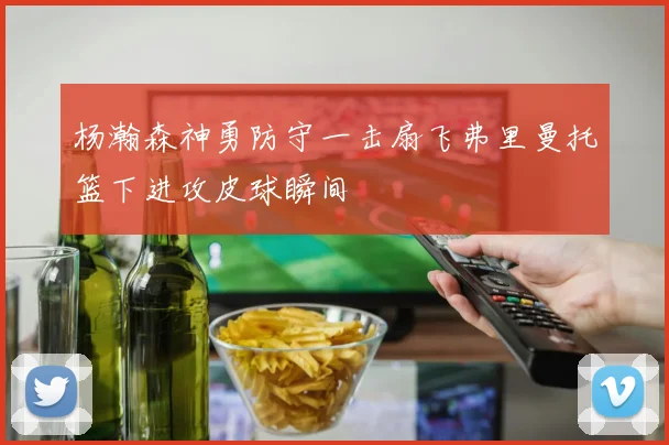 杨瀚森神勇防守一击扇飞弗里曼托篮下进攻皮球瞬间