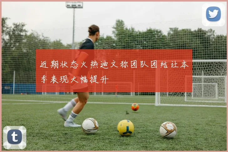 近期状态火热迪文称团队团结让本季表现大幅提升