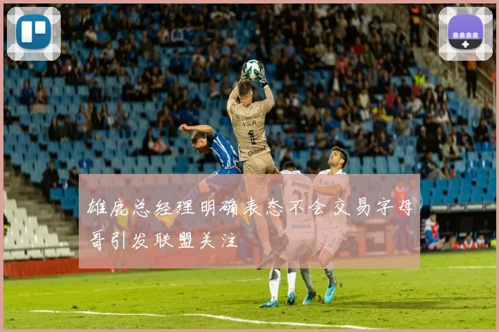 雄鹿总经理明确表态不会交易字母哥引发联盟关注