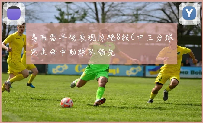 乌布雷半场表现惊艳8投6中三分球完美命中助球队领先