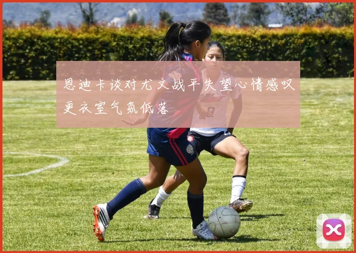 恩迪卡谈对尤文战平失望心情感叹更衣室气氛低落
