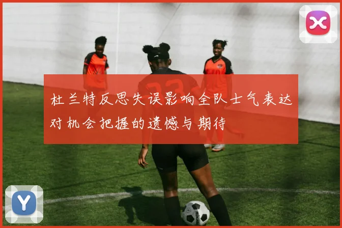 杜兰特反思失误影响全队士气表达对机会把握的遗憾与期待