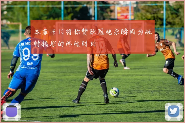 本菲卡门将称赞欧冠绝杀瞬间为独特精彩的终结时刻