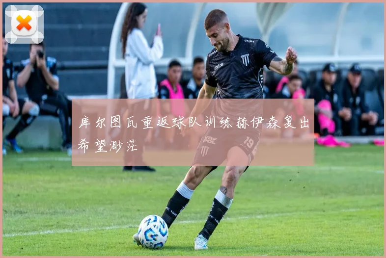 库尔图瓦重返球队训练赫伊森复出希望渺茫