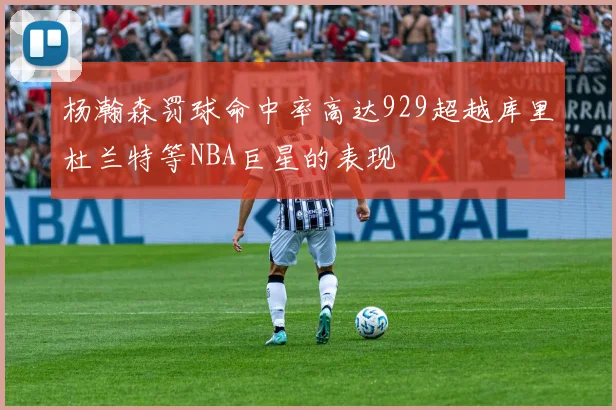 杨瀚森罚球命中率高达929超越库里杜兰特等NBA巨星的表现