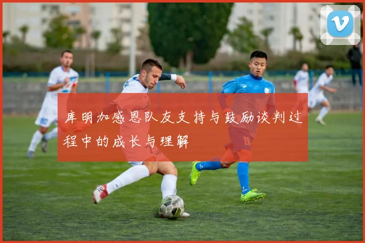 库明加感恩队友支持与鼓励谈判过程中的成长与理解