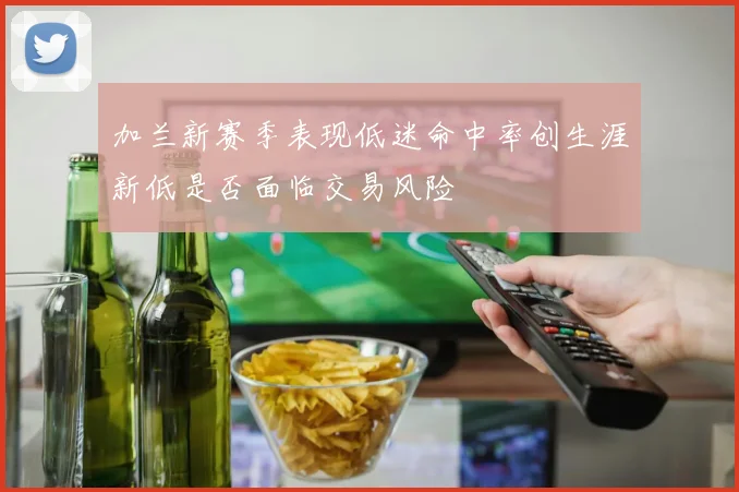 加兰新赛季表现低迷命中率创生涯新低是否面临交易风险