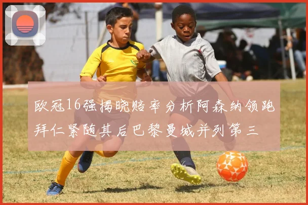 欧冠16强揭晓赔率分析阿森纳领跑拜仁紧随其后巴黎曼城并列第三