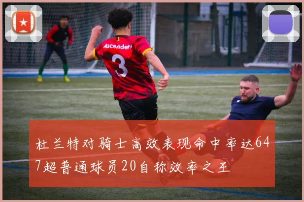 杜兰特对骑士高效表现命中率达647超普通球员20自称效率之王