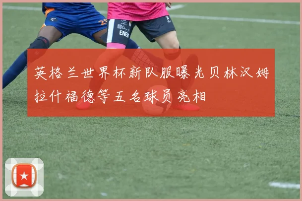 英格兰世界杯新队服曝光贝林汉姆拉什福德等五名球员亮相