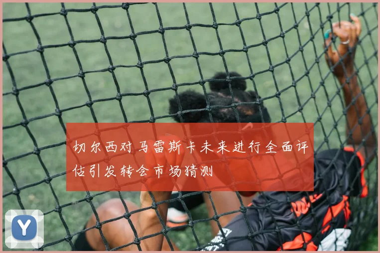 切尔西对马雷斯卡未来进行全面评估引发转会市场猜测