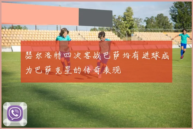瑟尔洛特四次客战巴萨均有进球成为巴萨克星的传奇表现