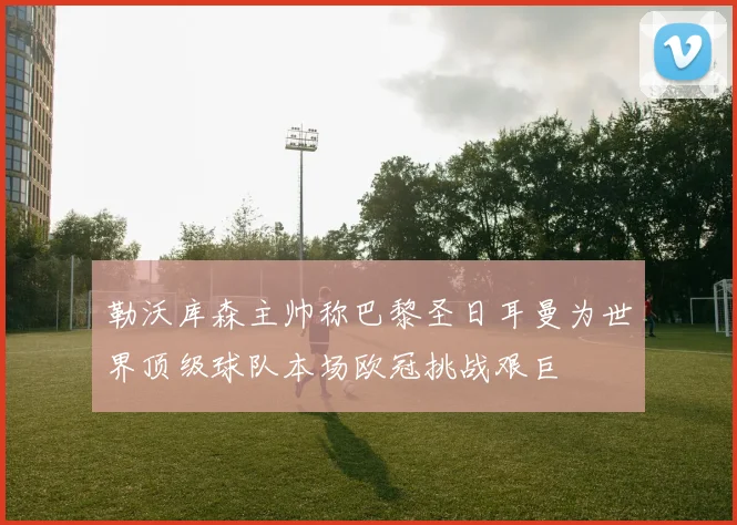 勒沃库森主帅称巴黎圣日耳曼为世界顶级球队本场欧冠挑战艰巨