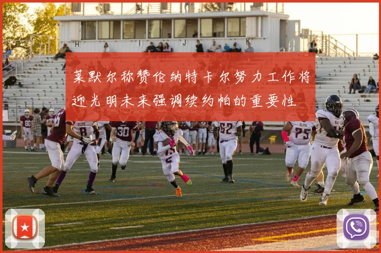 莱默尔称赞伦纳特卡尔努力工作将迎光明未来强调续约帕的重要性