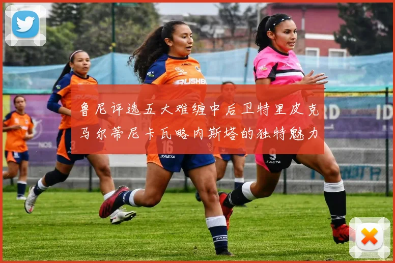 鲁尼评选五大难缠中后卫特里皮克马尔蒂尼卡瓦略内斯塔的独特魅力与挑战