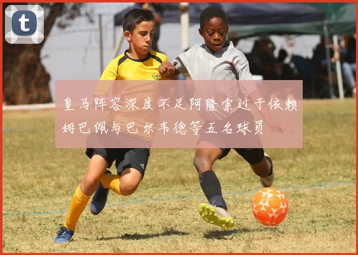 皇马阵容深度不足阿隆索过于依赖姆巴佩与巴尔韦德等五名球员