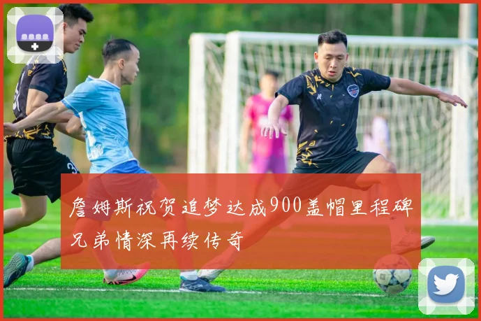 詹姆斯祝贺追梦达成900盖帽里程碑兄弟情深再续传奇