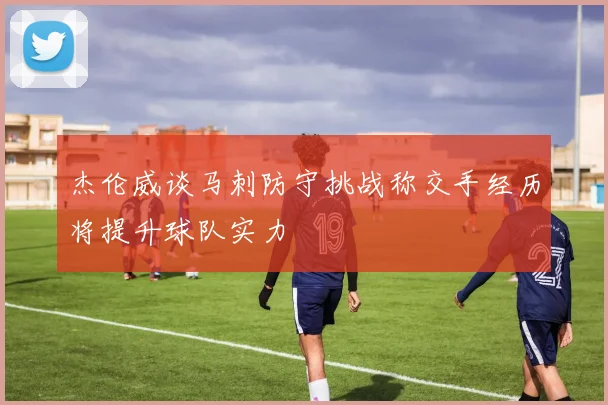杰伦威谈马刺防守挑战称交手经历将提升球队实力