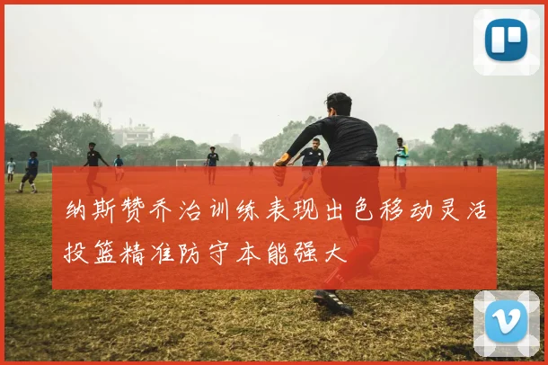 纳斯赞乔治训练表现出色移动灵活投篮精准防守本能强大