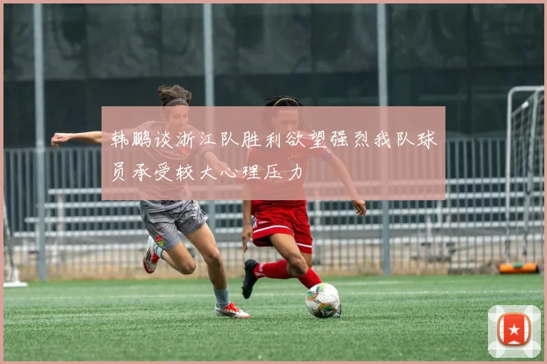 韩鹏谈浙江队胜利欲望强烈我队球员承受较大心理压力