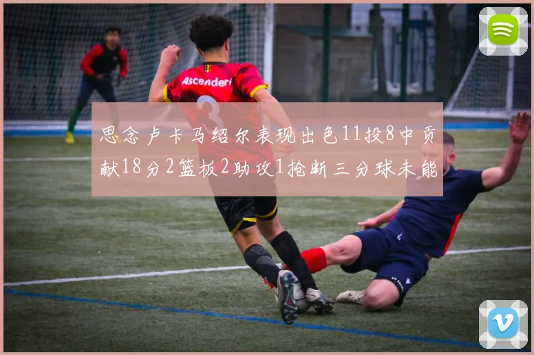 思念卢卡马绍尔表现出色11投8中贡献18分2篮板2助攻1抢断三分球未能命中