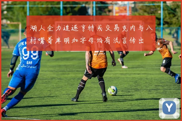 湖人全力追逐亨特或交易克内与八村嘴哥库明加字母均有流言传出