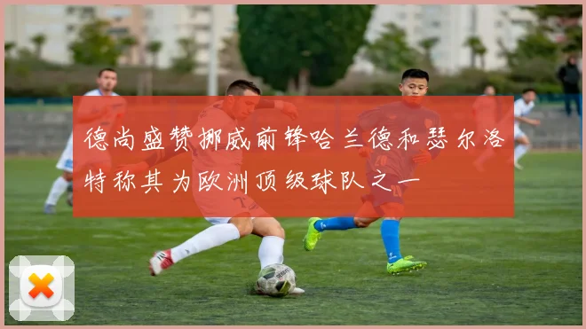 德尚盛赞挪威前锋哈兰德和瑟尔洛特称其为欧洲顶级球队之一
