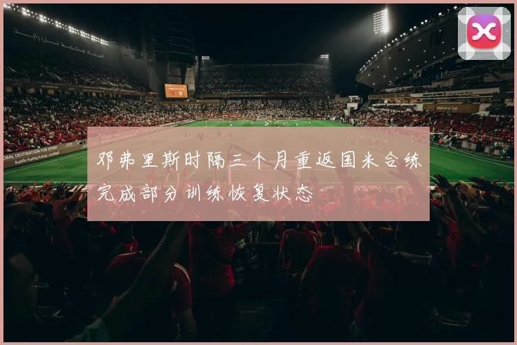 邓弗里斯时隔三个月重返国米合练完成部分训练恢复状态