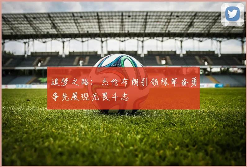 追梦之路：杰伦布朗引领绿军奋勇争先展现无畏斗志