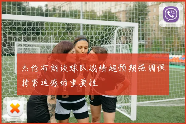 杰伦布朗谈球队战绩超预期强调保持紧迫感的重要性