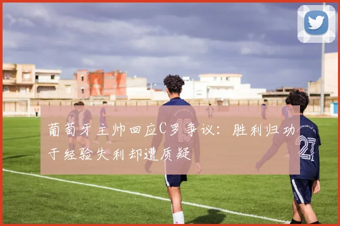 葡萄牙主帅回应C罗争议：胜利归功于经验失利却遭质疑