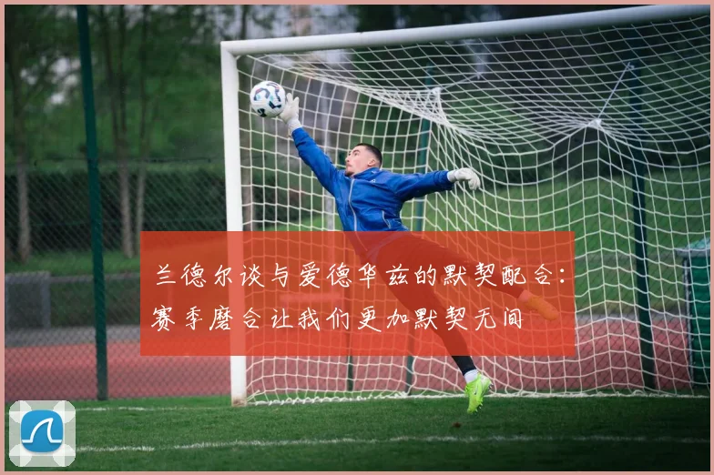 兰德尔谈与爱德华兹的默契配合：赛季磨合让我们更加默契无间