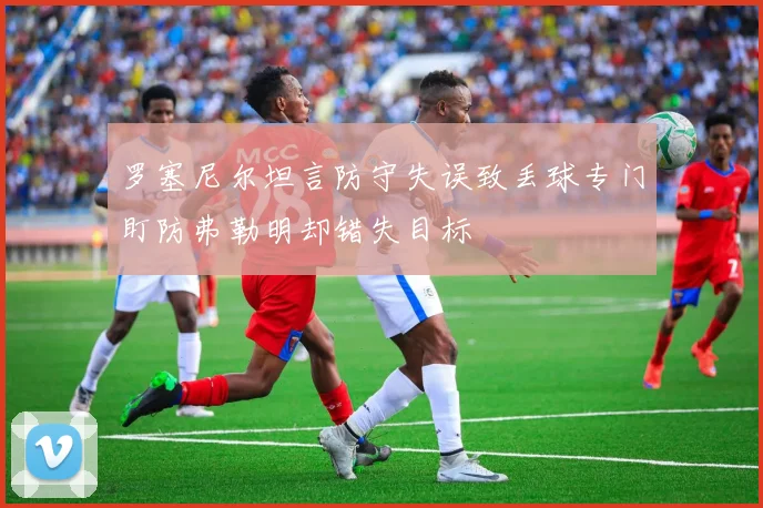 罗塞尼尔坦言防守失误致丢球专门盯防弗勒明却错失目标